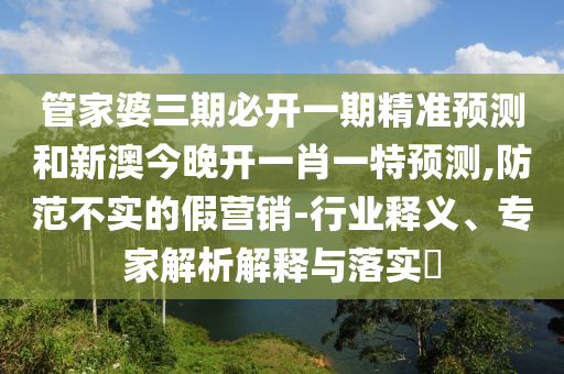管家婆三期必開一期精準預測和新澳今晚開一肖一特預測,防范不實的假營銷-行業釋義、專家解析解釋與落實?
